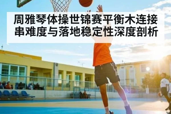 周雅琴体操世锦赛平衡木连接串难度与落地稳定性深度剖析