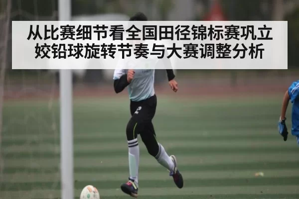 从比赛细节看全国田径锦标赛巩立姣铅球旋转节奏与大赛调整分析