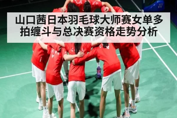 山口茜日本羽毛球大师赛女单多拍缠斗与总决赛资格走势分析